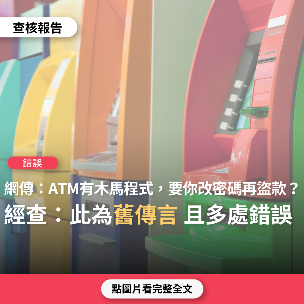 【錯誤】網傳「ATM取錢時，密碼絕不要更改…ATM被植入木馬程式病毒，如果持卡人按照錯誤的螢幕指示更改密碼，不法份子會在遠端盜取帳號，變更密碼，盜領存款」？